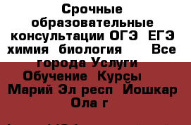 Срочные образовательные консультации ОГЭ, ЕГЭ химия, биология!!! - Все города Услуги » Обучение. Курсы   . Марий Эл респ.,Йошкар-Ола г.